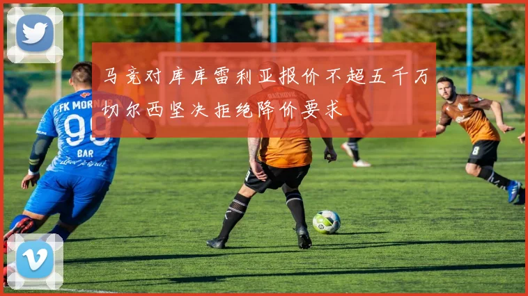 马竞对库库雷利亚报价不超五千万切尔西坚决拒绝降价要求