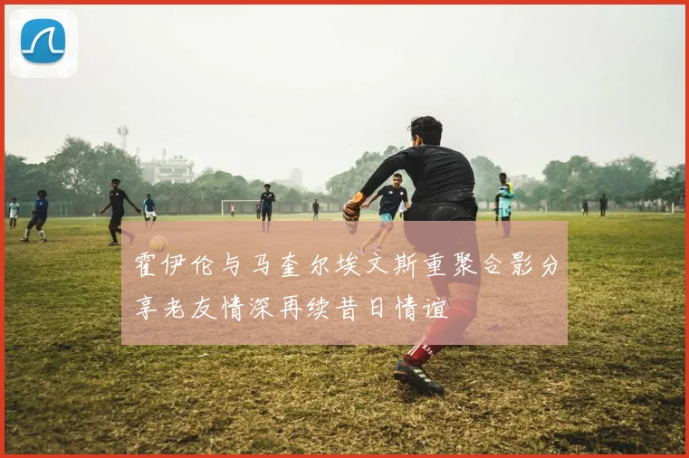 霍伊伦与马奎尔埃文斯重聚合影分享老友情深再续昔日情谊