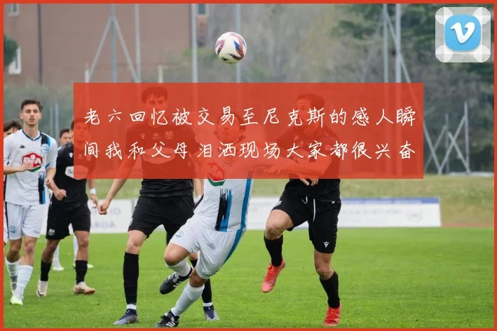 老六回忆被交易至尼克斯的感人瞬间我和父母泪洒现场大家都很兴奋