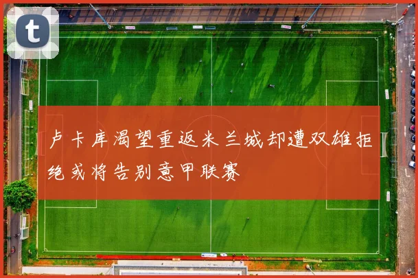 卢卡库渴望重返米兰城却遭双雄拒绝或将告别意甲联赛