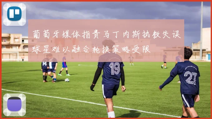 葡萄牙媒体指责马丁内斯执教失误球星难以融合轮换策略受限