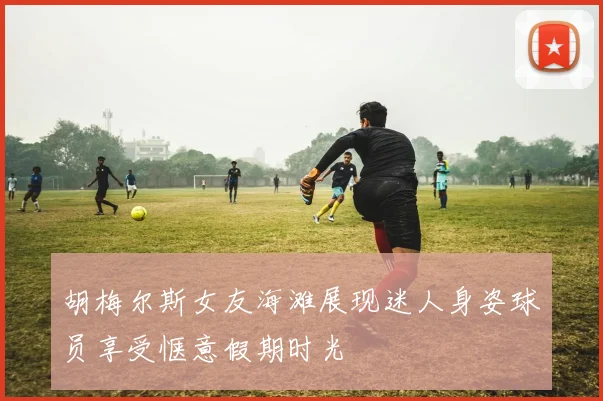 胡梅尔斯女友海滩展现迷人身姿球员享受惬意假期时光