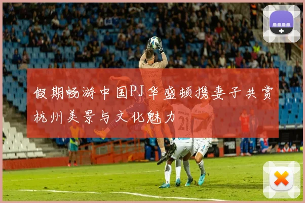 假期畅游中国PJ华盛顿携妻子共赏杭州美景与文化魅力