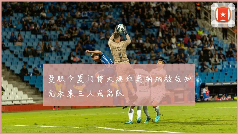 曼联今夏门将大换血奥纳纳被告知无未来三人或离队
