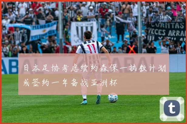 日本足协考虑续约森保一执教计划或签约一年备战亚洲杯