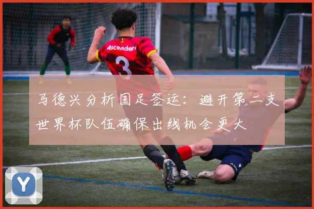 马德兴分析国足签运：避开第二支世界杯队伍确保出线机会更大