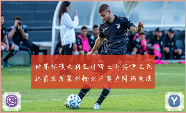 世界杯澳大利亚对阵土耳其伊兰昆达首发居莱尔恰尔汗奥卢同场竞技