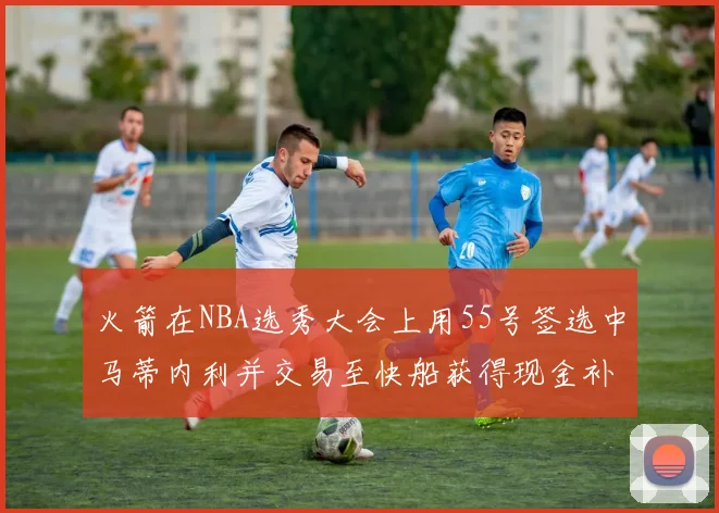 火箭在NBA选秀大会上用55号签选中马蒂内利并交易至快船获得现金补偿