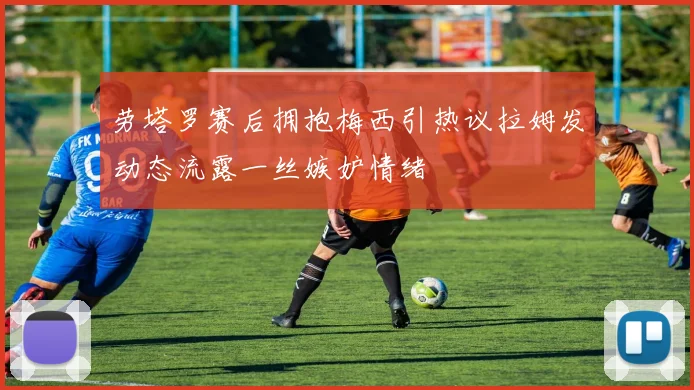 劳塔罗赛后拥抱梅西引热议拉姆发动态流露一丝嫉妒情绪