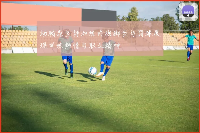杨瀚森坚持加练内线脚步与罚球展现训练热情与职业精神
