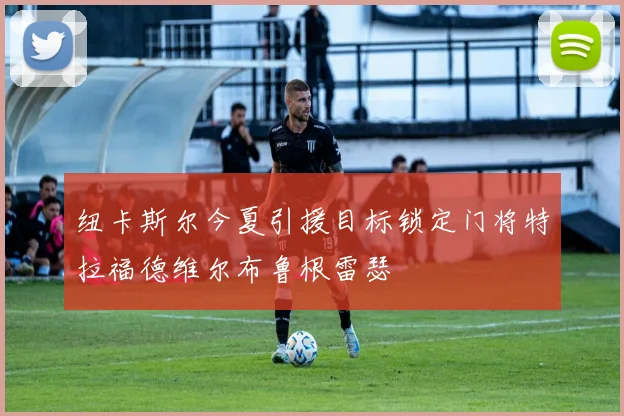 纽卡斯尔今夏引援目标锁定门将特拉福德维尔布鲁根雷瑟