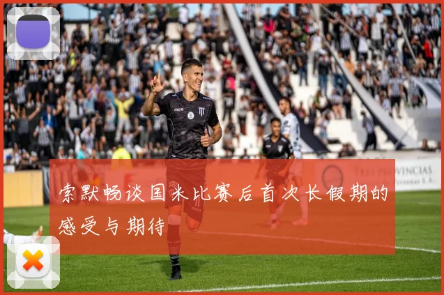 索默畅谈国米比赛后首次长假期的感受与期待